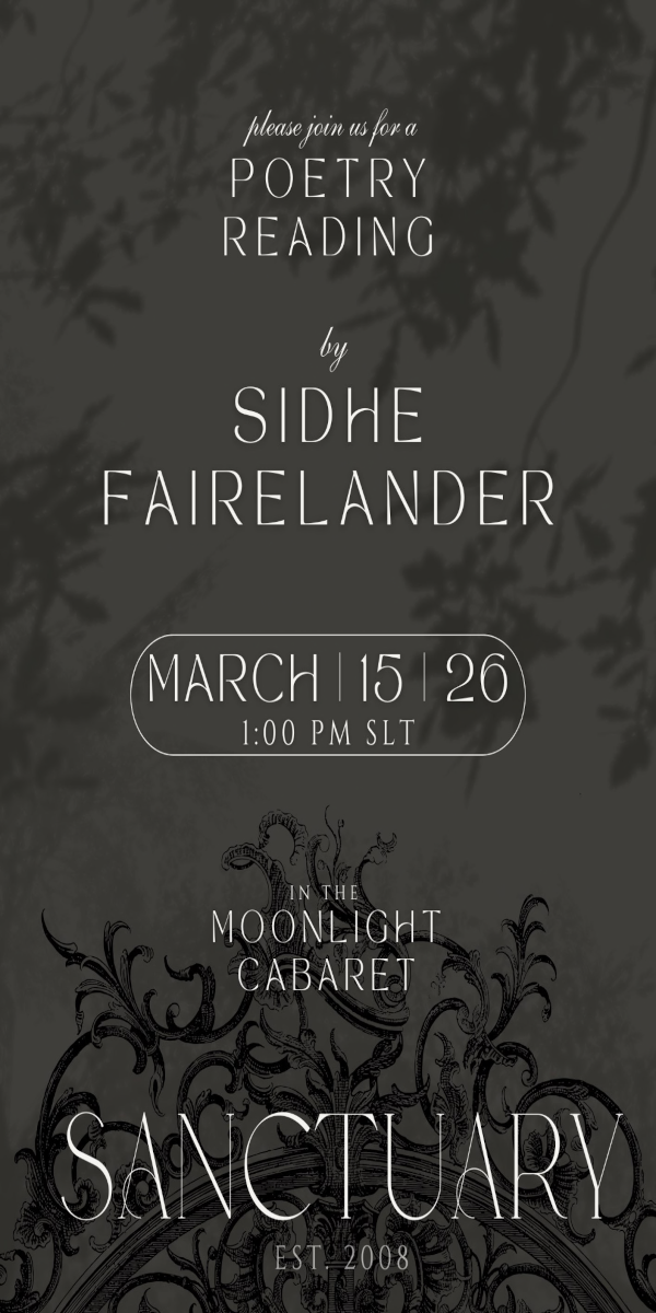 March 15th 1 PM SLT The Origins of Sanctuary in Poetry! Discover the story behind the legend. Sidhe Fairelander takes the stage at the Moonlight Cabaret at Sanctuary EST. 2008 on March 15th to recite an original poem dedicated to our lands. If you have ever wondered about the vision and passion that fuels Sanctuary, this is the performance to hear. Join us for an afternoon of profound spoken word in an atmosphere of intimate elegance. 📍 Join us at Moonlight Cabaret: : http://maps.secondlife.com/secondlife/Sanctuary/139/204/22