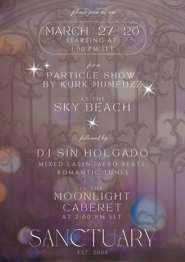 March 27th 1 PM - Particle Show by Kurk Mumfuzz & DJ Set by Sin Holgado @Sanctuary Lose yourself in the magic of light and sound this Friday! ✨ Join us on March 27th for a very special double-feature at Sanctuary. We start at 1 PM with a mesmerizing Particle Show by Kurk Mumfuzz at Sky Beach, followed by the tasteful sounds of DJ Sin Holgado in the Moonlight Cabaret at 2 PM. Teleport your friends and family—let’s enjoy the moment together! 📍http://maps.secondlife.com/secondlife/Sanctuary/56/156/1751