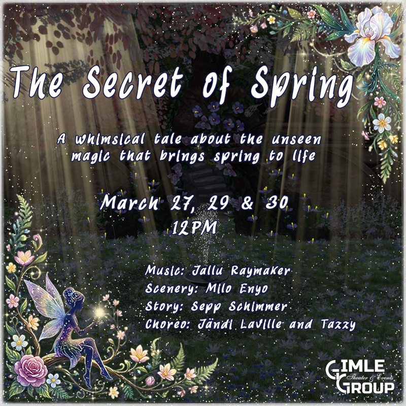 March 27, 29 & 30 - 12 PM SLT The Secret of Spring by Gimle Creative Team @Gimle Theater Step into a forest where every leaf and heartbeat is part of nature’s grand symphony. Join us for a whimsical musical celebration of renewal and the secret magic behind the first bloom. Experience the artistry of our dedicated creative team in a world that breathes with life! 📍http://maps.secondlife.com/secondlife/Enchanted%20Rock/125/180/32