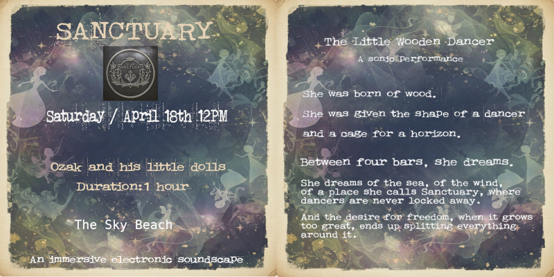 April 18th, 12 PM SLT Soundscape - Ozak and the Dolls - Tribute to Sanctuary 🌊✨ Let your soul escape at Sanctuary! ✨🌊 Join us Saturday, April 18th at 12 PM SLT for “The Little Wooden Dancer”—an immersive soundscape and living story by Øzak and the Dolls. Follow the journey from captivity to freedom, with beautiful narration (in English & French), poetic electronic beats, and a joyful beach party finale. Start by dreaming on the sand, then dance into the magic of Sanctuary! 📍Sanctuary, EST. 2008 The Sky Beach: http://maps.secondlife.com/secondlife/Sanctuary/56/156/1751